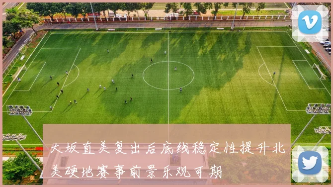 大坂直美复出后底线稳定性提升北美硬地赛事前景乐观可期