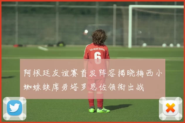 阿根廷友谊赛首发阵容揭晓梅西小蜘蛛缺席劳塔罗恩佐领衔出战