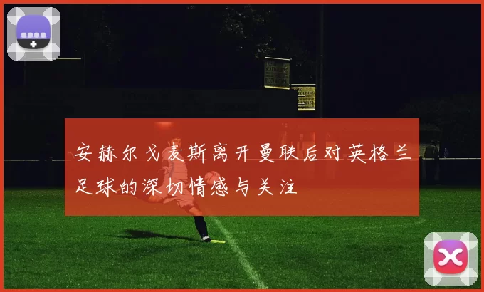 安赫尔戈麦斯离开曼联后对英格兰足球的深切情感与关注
