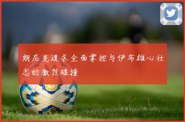 朗尼克追求全面掌控与伊布雄心壮志的激烈碰撞