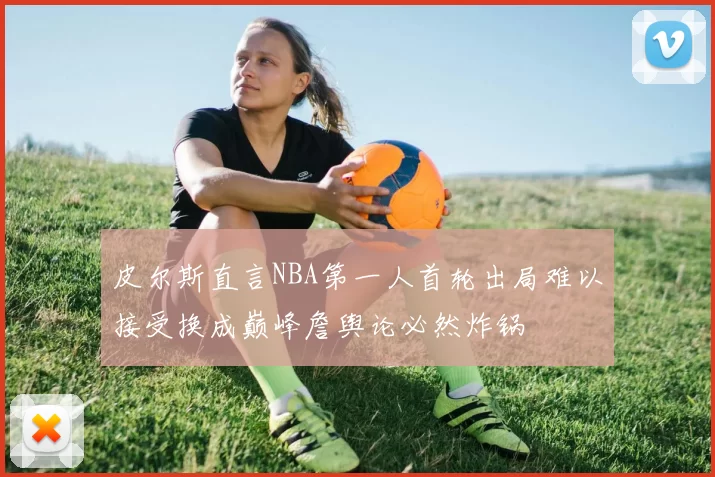 皮尔斯直言NBA第一人首轮出局难以接受换成巅峰詹舆论必然炸锅