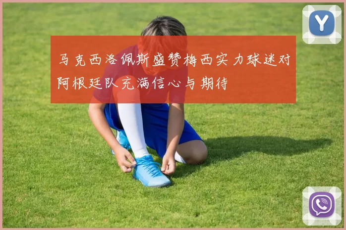 马克西洛佩斯盛赞梅西实力球迷对阿根廷队充满信心与期待