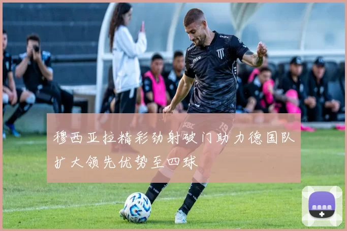 穆西亚拉精彩劲射破门助力德国队扩大领先优势至四球
