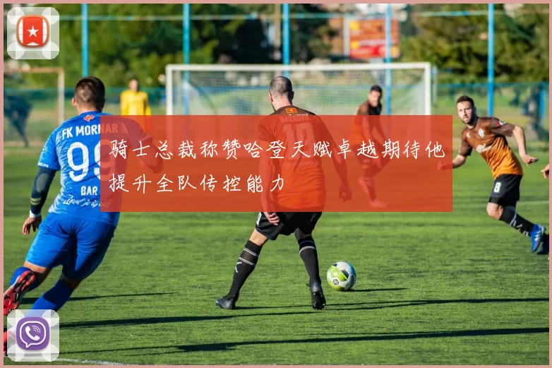 骑士总裁称赞哈登天赋卓越期待他提升全队传控能力