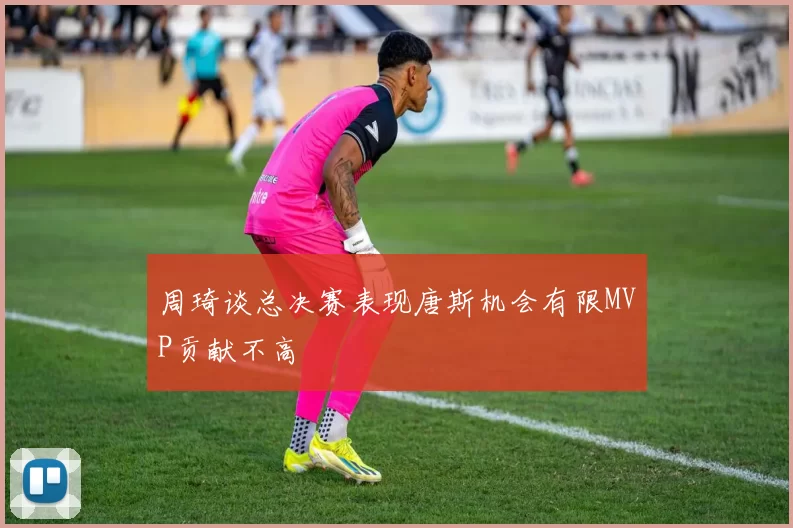周琦谈总决赛表现唐斯机会有限MVP贡献不高