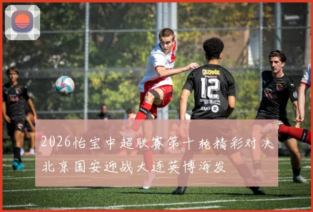 2026怡宝中超联赛第十轮精彩对决北京国安迎战大连英博海发