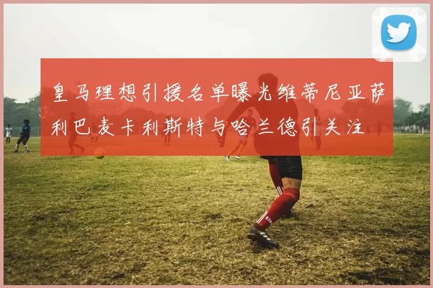 皇马理想引援名单曝光维蒂尼亚萨利巴麦卡利斯特与哈兰德引关注