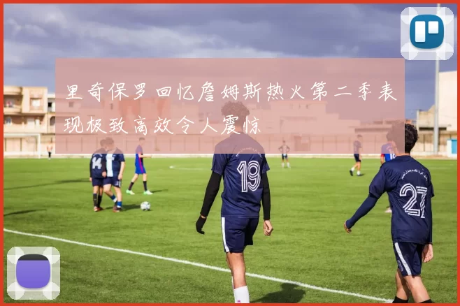 里奇保罗回忆詹姆斯热火第二季表现极致高效令人震惊
