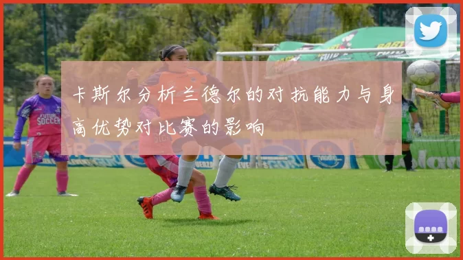 卡斯尔分析兰德尔的对抗能力与身高优势对比赛的影响