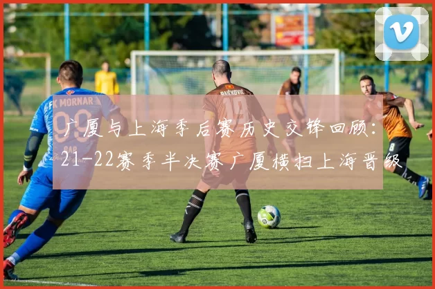 广厦与上海季后赛历史交锋回顾：21-22赛季半决赛广厦横扫上海晋级决赛