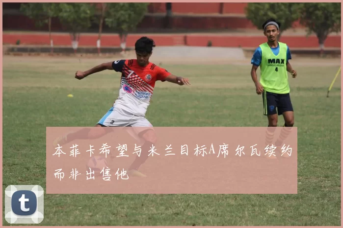 本菲卡希望与米兰目标A席尔瓦续约而非出售他