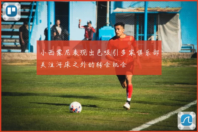 小西蒙尼表现出色吸引多家俱乐部关注河床之外的转会机会