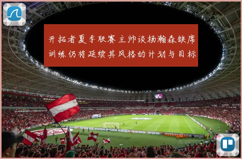 开拓者夏季联赛主帅谈杨瀚森缺席训练仍将延续其风格的计划与目标